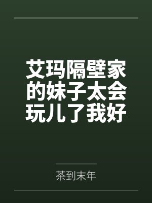 艾玛隔壁家的妹子太会玩儿了我好怕by茶到末年